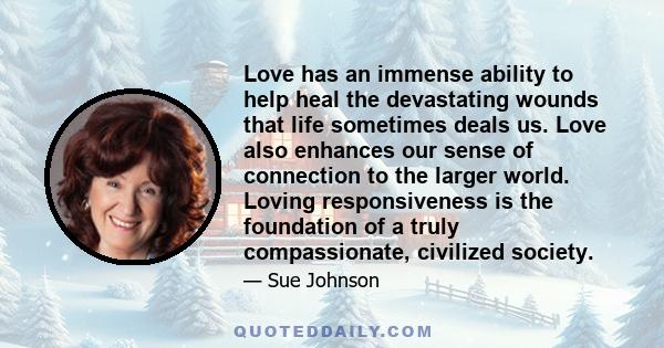 Love has an immense ability to help heal the devastating wounds that life sometimes deals us. Love also enhances our sense of connection to the larger world. Loving responsiveness is the foundation of a truly