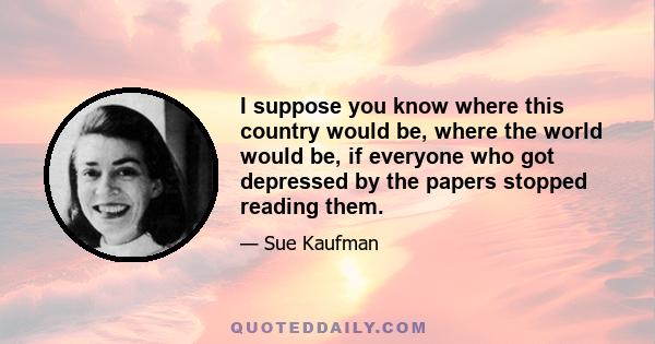 I suppose you know where this country would be, where the world would be, if everyone who got depressed by the papers stopped reading them.