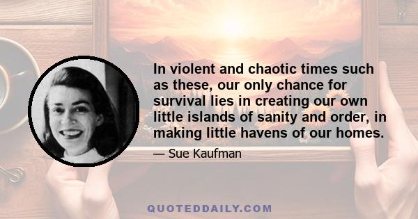 In violent and chaotic times such as these, our only chance for survival lies in creating our own little islands of sanity and order, in making little havens of our homes.