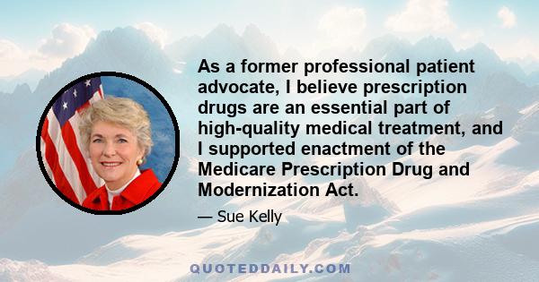 As a former professional patient advocate, I believe prescription drugs are an essential part of high-quality medical treatment, and I supported enactment of the Medicare Prescription Drug and Modernization Act.