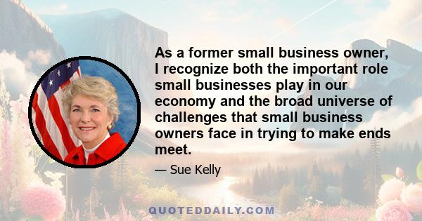 As a former small business owner, I recognize both the important role small businesses play in our economy and the broad universe of challenges that small business owners face in trying to make ends meet.