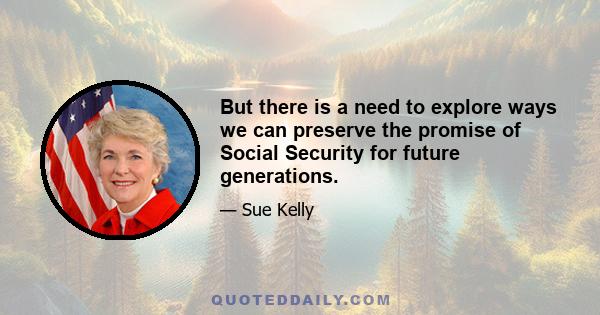 But there is a need to explore ways we can preserve the promise of Social Security for future generations.