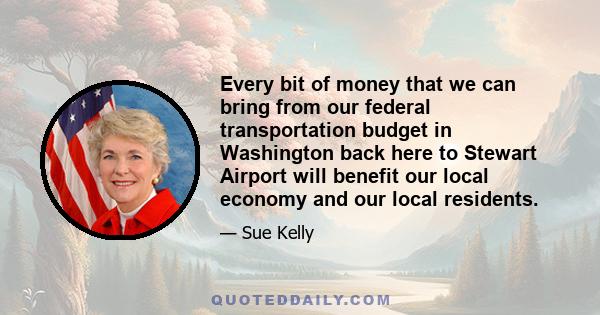 Every bit of money that we can bring from our federal transportation budget in Washington back here to Stewart Airport will benefit our local economy and our local residents.