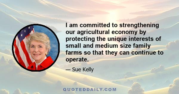 I am committed to strengthening our agricultural economy by protecting the unique interests of small and medium size family farms so that they can continue to operate.