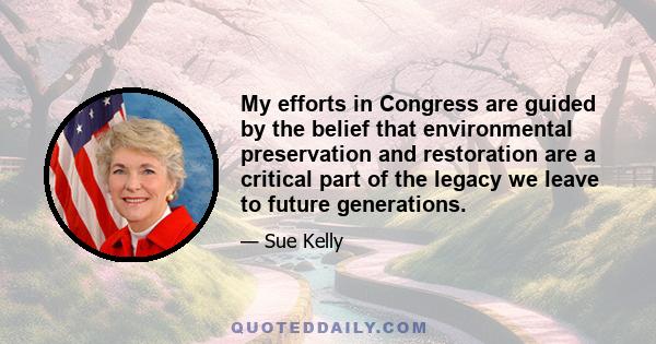 My efforts in Congress are guided by the belief that environmental preservation and restoration are a critical part of the legacy we leave to future generations.