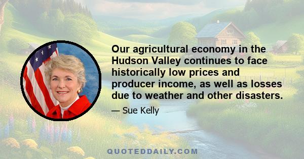 Our agricultural economy in the Hudson Valley continues to face historically low prices and producer income, as well as losses due to weather and other disasters.