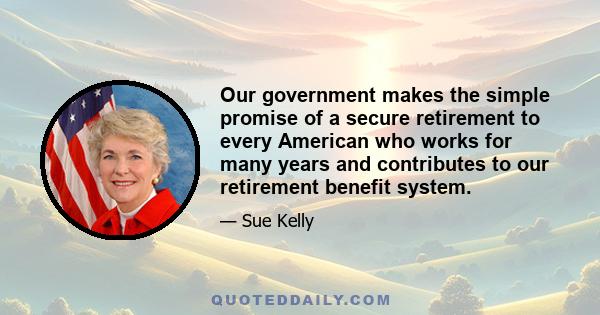 Our government makes the simple promise of a secure retirement to every American who works for many years and contributes to our retirement benefit system.