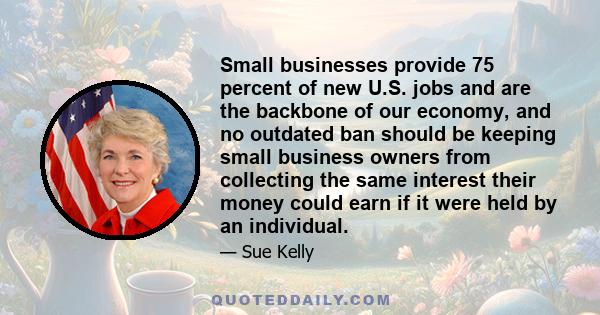 Small businesses provide 75 percent of new U.S. jobs and are the backbone of our economy, and no outdated ban should be keeping small business owners from collecting the same interest their money could earn if it were