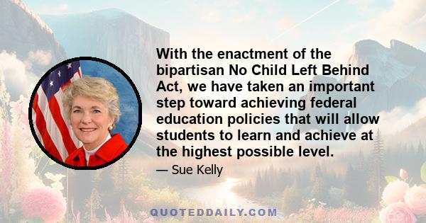 With the enactment of the bipartisan No Child Left Behind Act, we have taken an important step toward achieving federal education policies that will allow students to learn and achieve at the highest possible level.