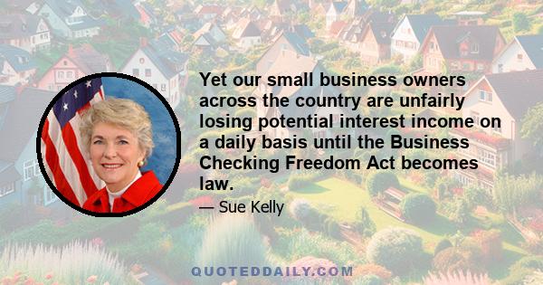 Yet our small business owners across the country are unfairly losing potential interest income on a daily basis until the Business Checking Freedom Act becomes law.