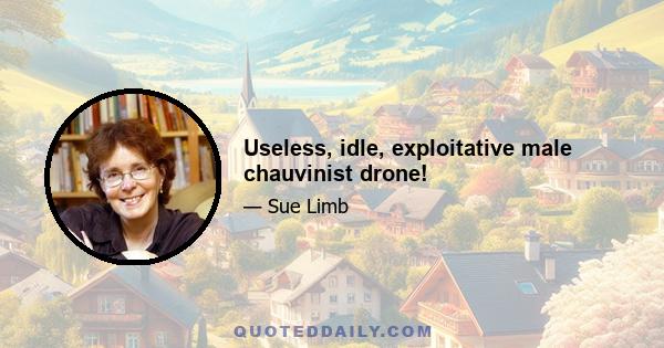 Useless, idle, exploitative male chauvinist drone!