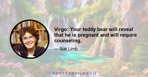 Virgo: Your teddy bear will reveal that he is pregnant and will require counseling.