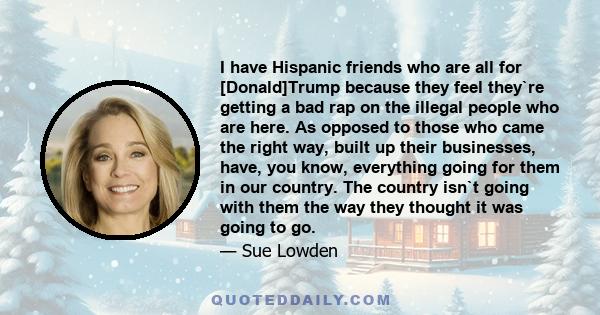 I have Hispanic friends who are all for [Donald]Trump because they feel they`re getting a bad rap on the illegal people who are here. As opposed to those who came the right way, built up their businesses, have, you