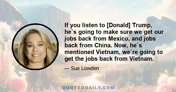 If you listen to [Donald] Trump, he`s going to make sure we get our jobs back from Mexico, and jobs back from China. Now, he`s mentioned Vietnam, we`re going to get the jobs back from Vietnam.