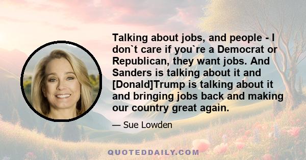 Talking about jobs, and people - I don`t care if you`re a Democrat or Republican, they want jobs. And Sanders is talking about it and [Donald]Trump is talking about it and bringing jobs back and making our country great 