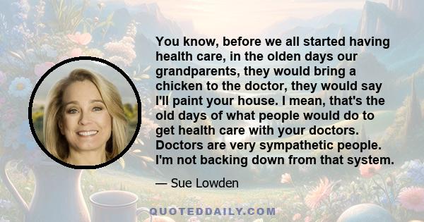 You know, before we all started having health care, in the olden days our grandparents, they would bring a chicken to the doctor, they would say I'll paint your house. I mean, that's the old days of what people would do 