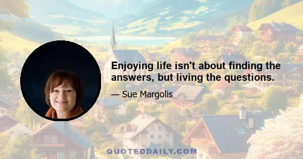 Enjoying life isn't about finding the answers, but living the questions.