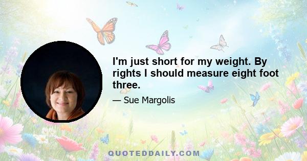 I'm just short for my weight. By rights I should measure eight foot three.