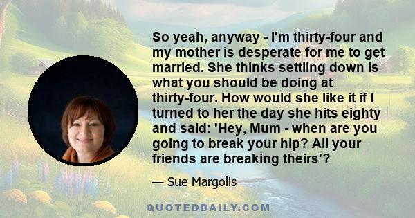 So yeah, anyway - I'm thirty-four and my mother is desperate for me to get married. She thinks settling down is what you should be doing at thirty-four. How would she like it if I turned to her the day she hits eighty