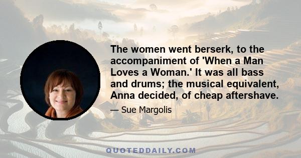 The women went berserk, to the accompaniment of 'When a Man Loves a Woman.' It was all bass and drums; the musical equivalent, Anna decided, of cheap aftershave.