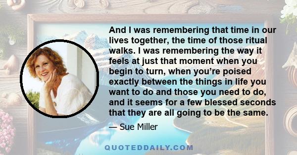 And I was remembering that time in our lives together, the time of those ritual walks. I was remembering the way it feels at just that moment when you begin to turn, when you’re poised exactly between the things in life 