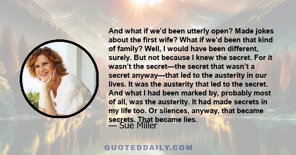 And what if we’d been utterly open? Made jokes about the first wife? What if we’d been that kind of family? Well, I would have been different, surely. But not because I knew the secret. For it wasn’t the secret—the