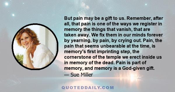 But pain may be a gift to us. Remember, after all, that pain is one of the ways we register in memory the things that vanish, that are taken away. We fix them in our minds forever by yearning, by pain, by crying out.