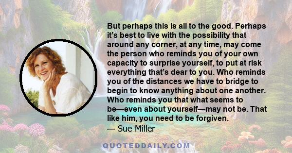 But perhaps this is all to the good. Perhaps it’s best to live with the possibility that around any corner, at any time, may come the person who reminds you of your own capacity to surprise yourself, to put at risk