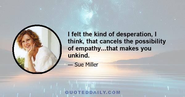 I felt the kind of desperation, I think, that cancels the possibility of empathy...that makes you unkind.