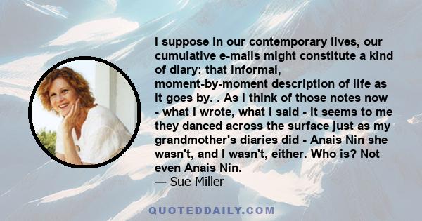 I suppose in our contemporary lives, our cumulative e-mails might constitute a kind of diary: that informal, moment-by-moment description of life as it goes by. . As I think of those notes now - what I wrote, what I