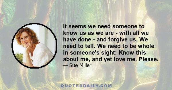 It seems we need someone to know us as we are - with all we have done - and forgive us. We need to tell. We need to be whole in someone's sight: Know this about me, and yet love me. Please.