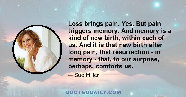 Loss brings pain. Yes. But pain triggers memory. And memory is a kind of new birth, within each of us. And it is that new birth after long pain, that resurrection - in memory - that, to our surprise, perhaps, comforts