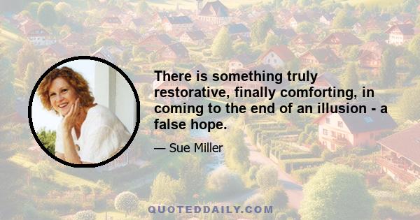 There is something truly restorative, finally comforting, in coming to the end of an illusion - a false hope.