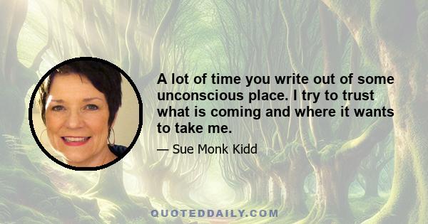 A lot of time you write out of some unconscious place. I try to trust what is coming and where it wants to take me.