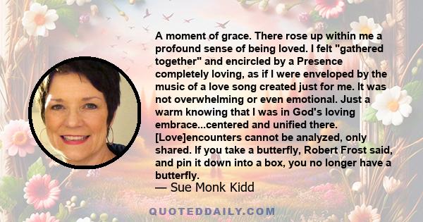 A moment of grace. There rose up within me a profound sense of being loved. I felt gathered together and encircled by a Presence completely loving, as if I were enveloped by the music of a love song created just for me. 