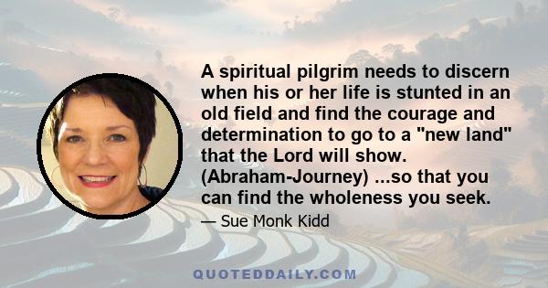 A spiritual pilgrim needs to discern when his or her life is stunted in an old field and find the courage and determination to go to a new land that the Lord will show. (Abraham-Journey) ...so that you can find the