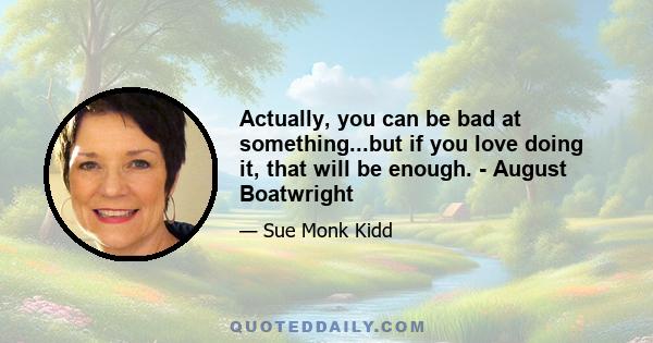 Actually, you can be bad at something...but if you love doing it, that will be enough. - August Boatwright