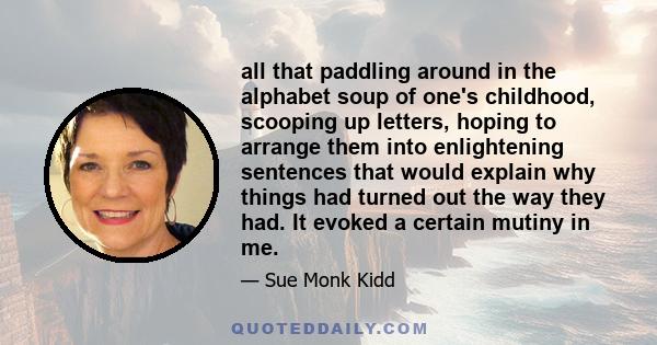 all that paddling around in the alphabet soup of one's childhood, scooping up letters, hoping to arrange them into enlightening sentences that would explain why things had turned out the way they had. It evoked a