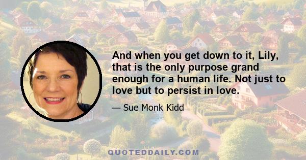 And when you get down to it, Lily, that is the only purpose grand enough for a human life. Not just to love but to persist in love.