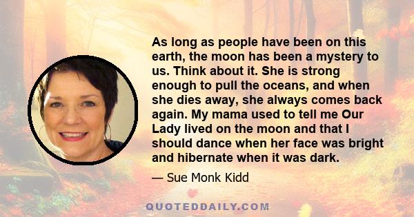 As long as people have been on this earth, the moon has been a mystery to us. Think about it. She is strong enough to pull the oceans, and when she dies away, she always comes back again. My mama used to tell me Our