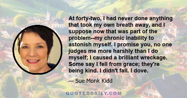 At forty-two, I had never done anything that took my own breath away, and I suppose now that was part of the problem--my chronic inability to astonish myself. I promise you, no one judges me more harshly than I do