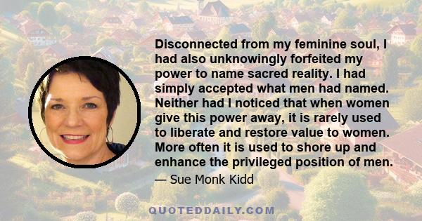 Disconnected from my feminine soul, I had also unknowingly forfeited my power to name sacred reality. I had simply accepted what men had named. Neither had I noticed that when women give this power away, it is rarely