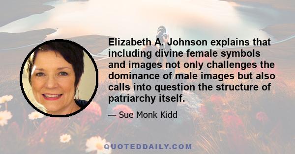 Elizabeth A. Johnson explains that including divine female symbols and images not only challenges the dominance of male images but also calls into question the structure of patriarchy itself.