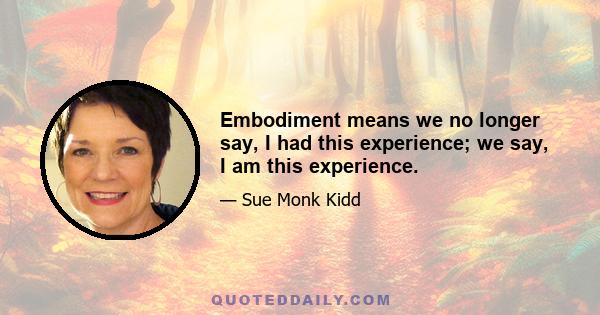 Embodiment means we no longer say, I had this experience; we say, I am this experience.