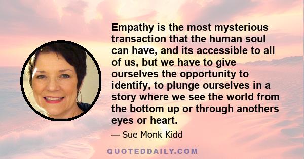 Empathy is the most mysterious transaction that the human soul can have, and its accessible to all of us, but we have to give ourselves the opportunity to identify, to plunge ourselves in a story where we see the world