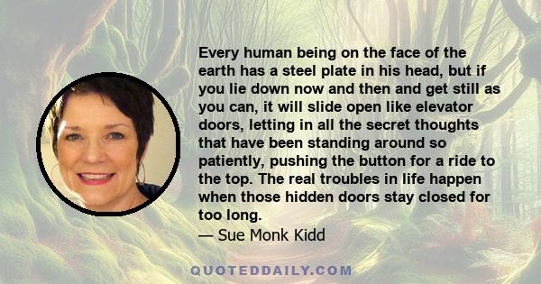 Every human being on the face of the earth has a steel plate in his head, but if you lie down now and then and get still as you can, it will slide open like elevator doors, letting in all the secret thoughts that have