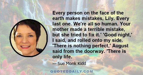 Every person on the face of the earth makes mistakes, Lily. Every last one. We're all so human. Your mother made a terrible mistake, but she tried to fix it.' 'Good night,' I said, and rolled onto my side. 'There is