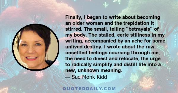 Finally, I began to write about becoming an older woman and the trepidation it stirred. The small, telling betrayals of my body. The stalled, eerie stillness in my writing, accompanied by an ache for some unlived