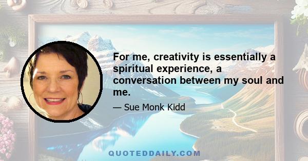 For me, creativity is essentially a spiritual experience, a conversation between my soul and me.