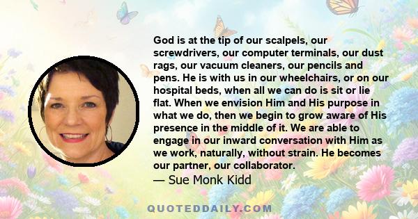 God is at the tip of our scalpels, our screwdrivers, our computer terminals, our dust rags, our vacuum cleaners, our pencils and pens. He is with us in our wheelchairs, or on our hospital beds, when all we can do is sit 